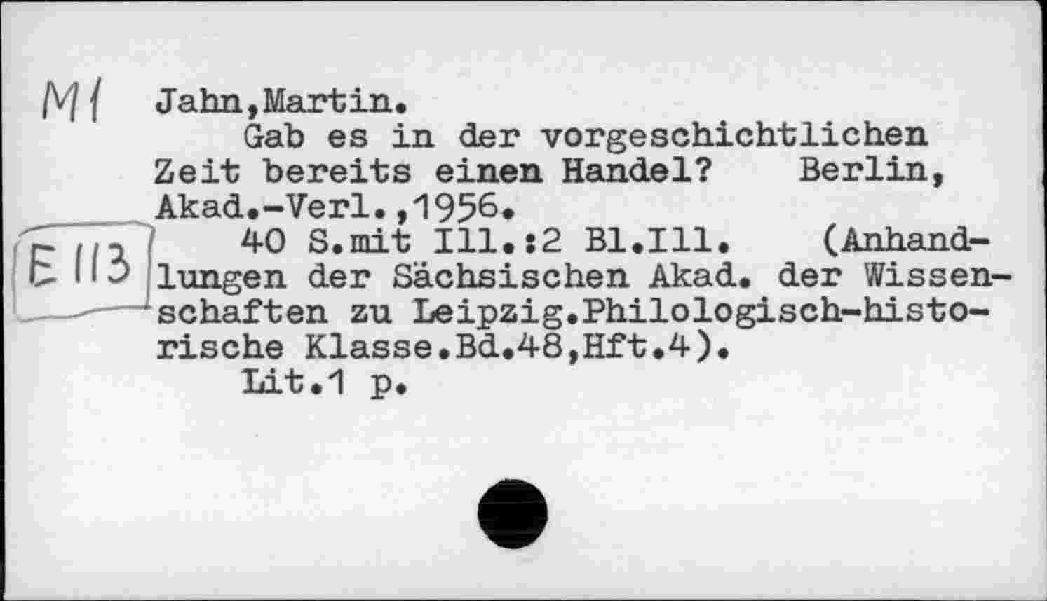 ﻿/V] { Jahn,Martin.
Gab es in der vorgeschichtlichen Zeit bereits einen Handel? Berlin, Akad.-Verl.,1956.
~	/	40 S.mit Ill.:2 Bl.Ill. (Anhand-
Ь 11 3 lungen der Sächsischen Akad. der Wissenschaften zu Leipzig.Philologisch-historische Klasse.Bd.48,Hft.4).
Lit.1 p.